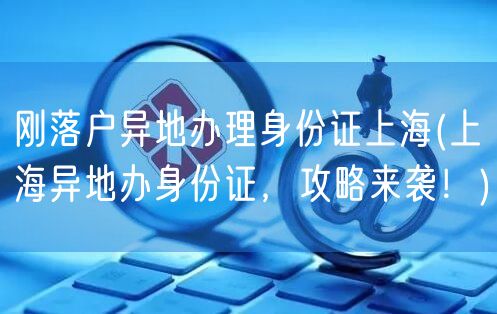 刚落户异地办理身份证上海(上海异地办身份证，攻略来袭！)