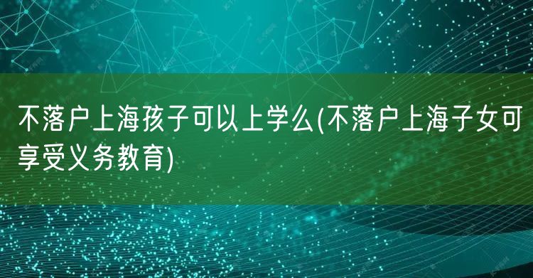 不落户上海孩子可以上学么(不落户上海子女可享受义务教育)