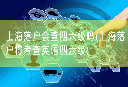 上海落户会查四六级吗(上海落户将考查英语四六级)