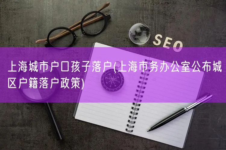 上海城市户口孩子落户(上海市务办公室公布城区户籍落户政策)