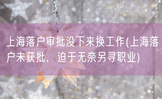 上海落户审批没下来换工作(上海落户未获批，迫于无奈另寻职业)