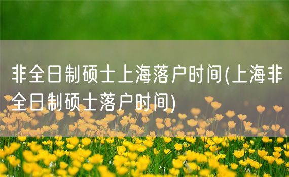 非全日制硕士上海落户时间(上海非全日制硕士落户时间)