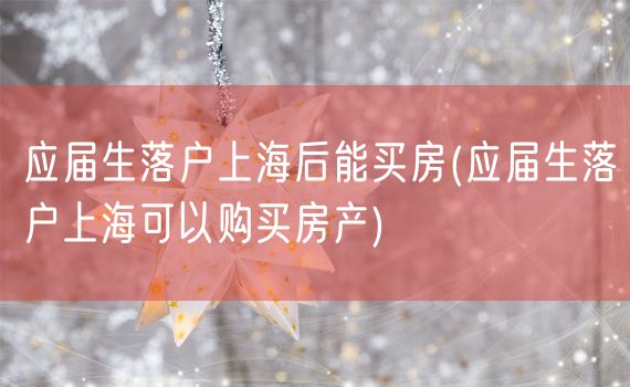 应届生落户上海后能买房(应届生落户上海可以购买房产)