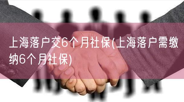 上海落户交6个月社保(上海落户需缴纳6个月社保)