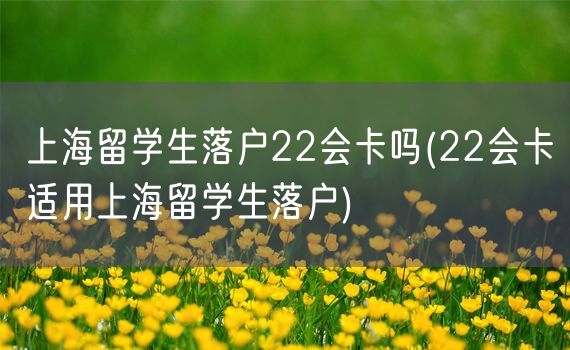 上海留学生落户22会卡吗(22会卡适用上海留学生落户)