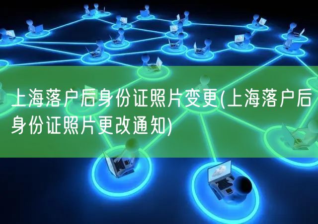 上海落户后身份证照片变更(上海落户后身份证照片更改通知)