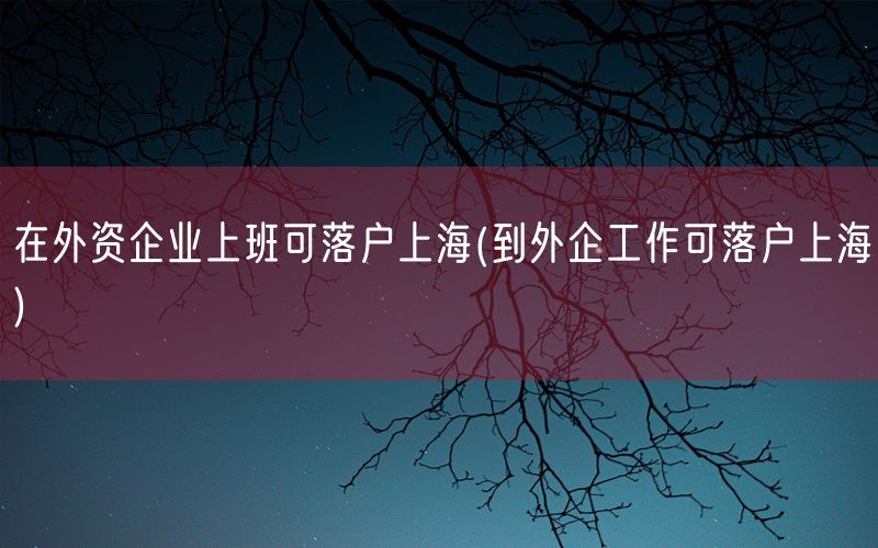 在外资企业上班可落户上海(到外企工作可落户上海)