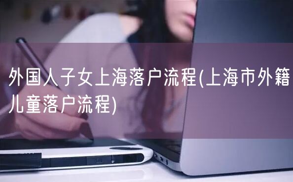 外国人子女上海落户流程(上海市外籍儿童落户流程)