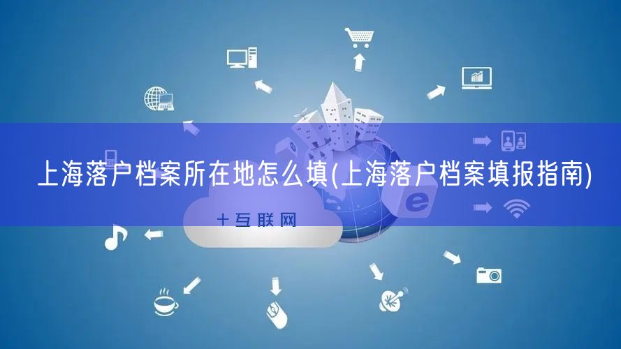 上海落户档案所在地怎么填(上海落户档案填报指南)