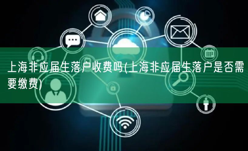 上海非应届生落户收费吗(上海非应届生落户是否需要缴费)