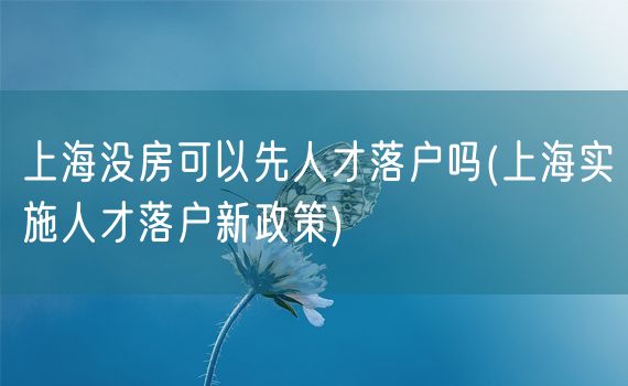 上海没房可以先人才落户吗(上海实施人才落户新政策)