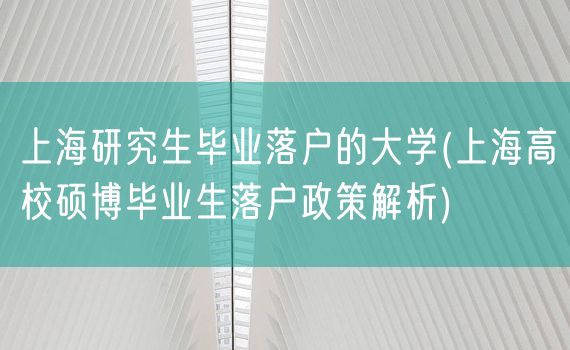 上海研究生毕业落户的大学(上海高校硕博毕业生落户政策解析)