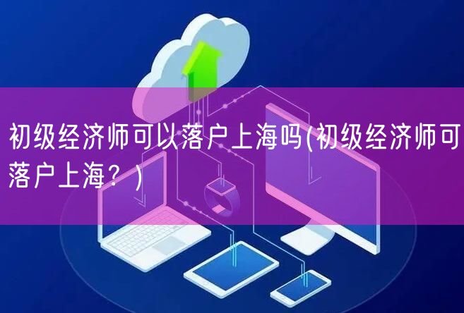 初级经济师可以落户上海吗(初级经济师可落户上海？)