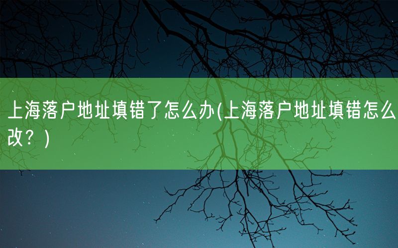 上海落户地址填错了怎么办(上海落户地址填错怎么改？)