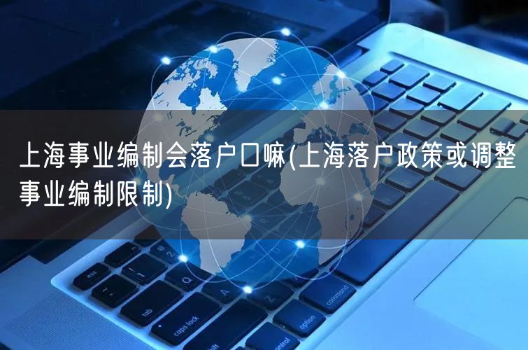 上海事业编制会落户口嘛(上海落户政策或调整事业编制限制)