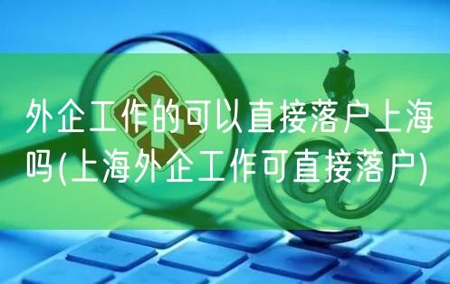 外企工作的可以直接落户上海吗(上海外企工作可直接落户)