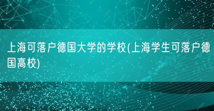 上海可落户德国大学的学校(上海学生可落户德国高校)