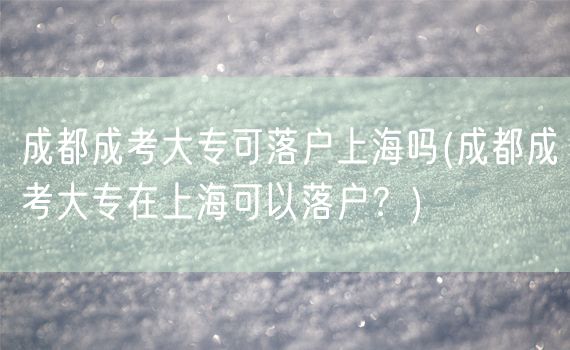 成都成考大专可落户上海吗(成都成考大专在上海可以落户？)