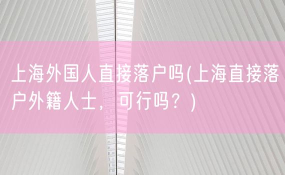 上海外国人直接落户吗(上海直接落户外籍人士，可行吗？)