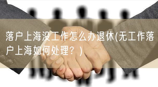 落户上海没工作怎么办退休(无工作落户上海如何处理？)
