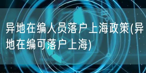 异地在编人员落户上海政策(异地在编可落户上海)